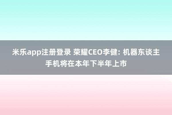 米乐app注册登录 荣耀CEO李健: 机器东谈主手机将在本年下半年上市