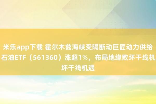 米乐app下载 霍尔木兹海峡受隔断动巨匠动力供给，石油ETF（561360）涨超1%，布局地缘败坏干线机遇
