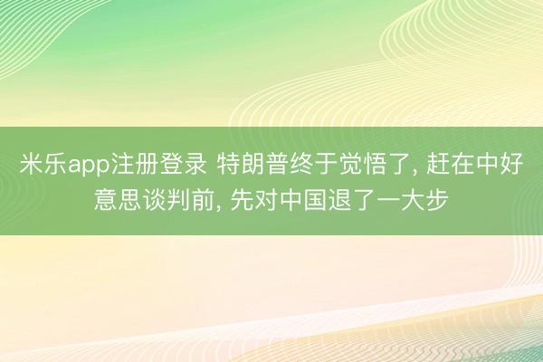 米乐app注册登录 特朗普终于觉悟了, 赶在中好意思谈判前, 先对中国退了一大步