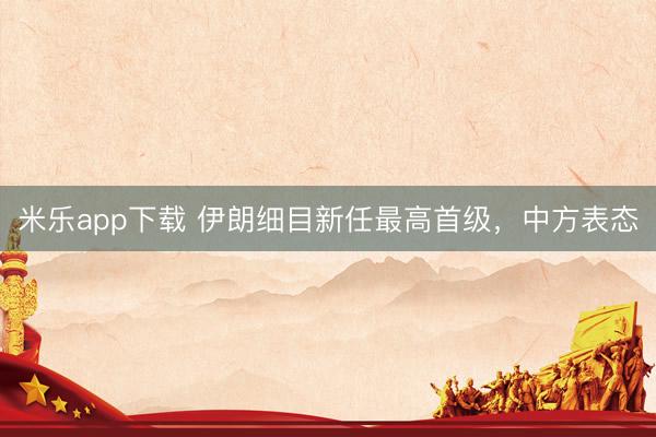 米乐app下载 伊朗细目新任最高首级，中方表态