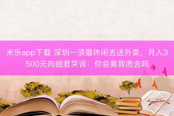 米乐app下载 深圳一须眉休闲去送外卖，月入3500元向细君哭诉：你会离我而去吗