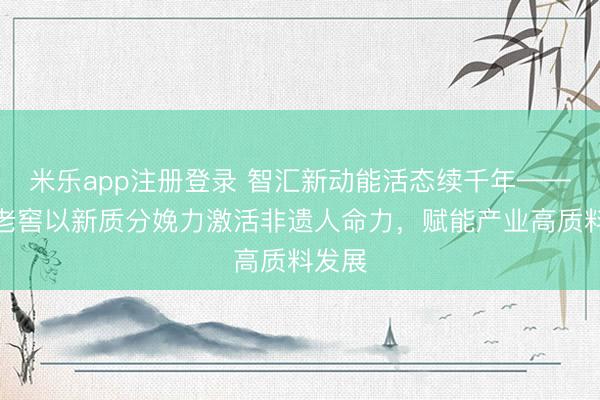 米乐app注册登录 智汇新动能活态续千年——泸州老窖以新质分娩力激活非遗人命力，赋能产业高质料发展