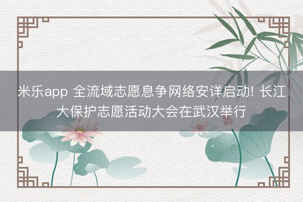 米乐app 全流域志愿息争网络安详启动! 长江大保护志愿活动大会在武汉举行
