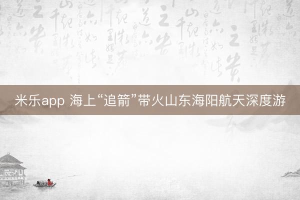 米乐app 海上“追箭”带火山东海阳航天深度游