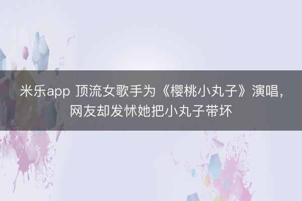 米乐app 顶流女歌手为《樱桃小丸子》演唱，网友却发怵她把小丸子带坏