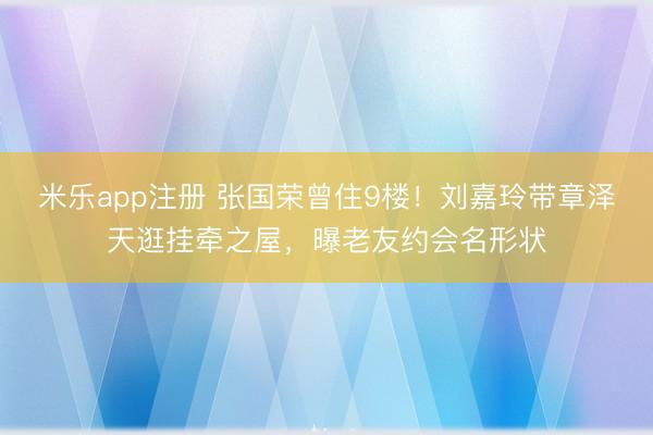 米乐app注册 张国荣曾住9楼！刘嘉玲带章泽天逛挂牵之屋，曝老友约会名形状
