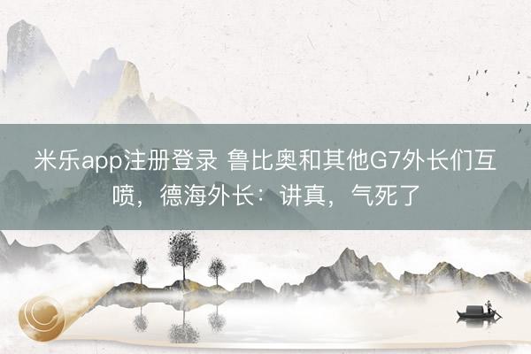 米乐app注册登录 鲁比奥和其他G7外长们互喷，德海外长：讲真，气死了