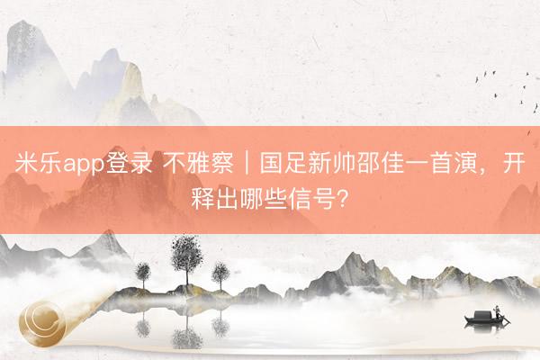 米乐app登录 不雅察｜国足新帅邵佳一首演，开释出哪些信号？