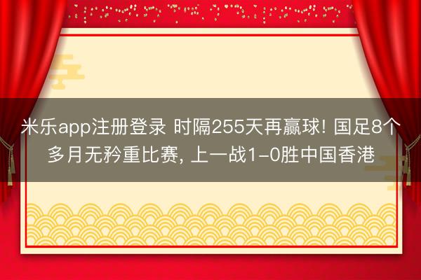米乐app注册登录 时隔255天再赢球! 国足8个多月无矜重比赛, 上一战1-0胜中国香港