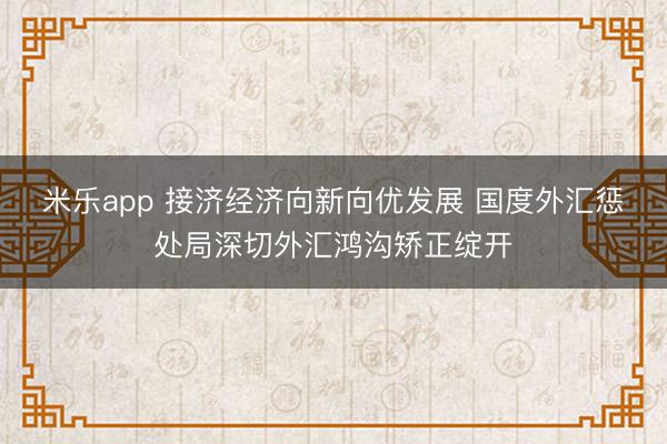 米乐app 接济经济向新向优发展 国度外汇惩处局深切外汇鸿沟矫正绽开