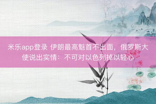 米乐app登录 伊朗最高魁首不出面，俄罗斯大使说出实情：不可对以色列掉以轻心
