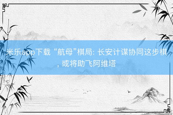 米乐app下载 “航母”棋局: 长安计谋协同这步棋, 或将助飞阿维塔