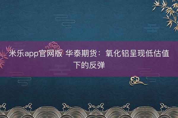 米乐app官网版 华泰期货：氧化铝呈现低估值下的反弹