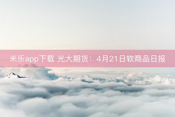 米乐app下载 光大期货：4月21日软商品日报