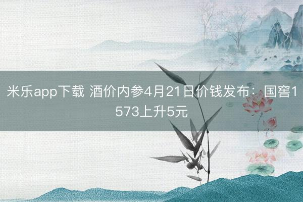 米乐app下载 酒价内参4月21日价钱发布：国窖1573上升5元