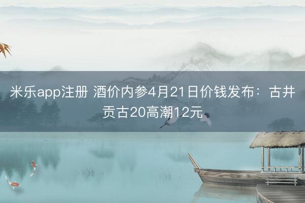 米乐app注册 酒价内参4月21日价钱发布：古井贡古20高潮12元